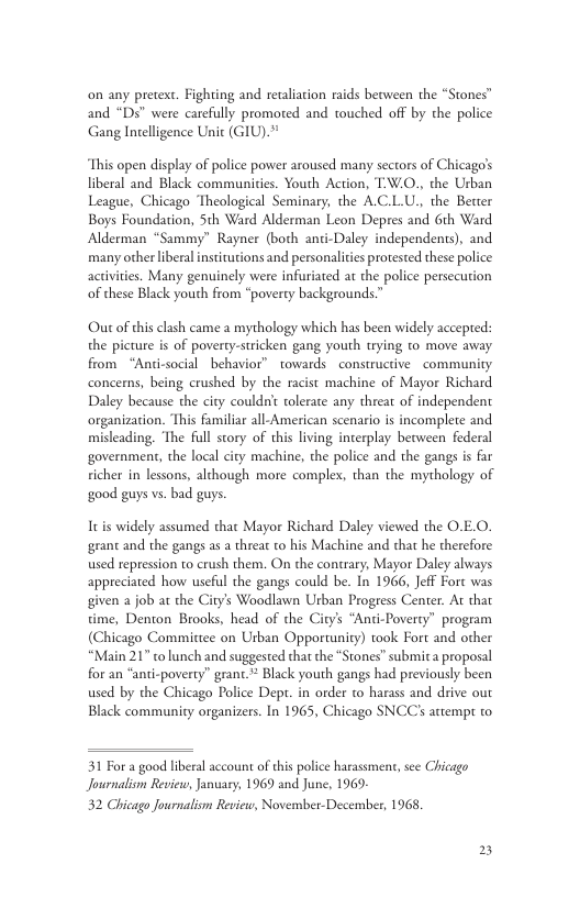 on any pretext. Fighting and retaliacion raids between the “Stones™ and “Ds” were carefully promoted and touched off by the police Gang Intelligence Unit (GIU)." This open display of police power aroused many sectors of Chicago’s liberal and Black communities. Youth Action, T:W.0., the Urban League, Chicago ‘Theological Seminary, the A.C.L.U., the Better Boys Foundation, 5th Ward Alderman Leon Depres and Gth Ward Alderman “Sammy” Rayner (both anti-Daley independents), and many other liberal institutions and personaliies prorested these police activities. Many genuinely were infuriated at the police persecution of these Black youth from “poverty backgrounds.” Out of chis clash came a mythology which has been widely accepted: the picture is of poverty-stricken gang youth trying o move away from “Anti-social behavior” towards constructive community concerns, being crushed by the racist machine of Mayor Richard Daley because the ciry couldn’t tolerate any threat of independent organization. This familiar all- American scenario is incomplete and misleading. ‘The full story of this living interplay berween federal government, the local city machine, the police and the gangs is far sicher in lessons, although more complex, than the mythology of good guys vs. bad guys. Itis widely assumed that Mayor grant and the gangs as a threat to used repression to crush them. On the contrary, Mayor Daley always appreciated how useful the gangs could be. In 1966, Jeff Fort was given a job at the City’s Woodlawn Urban Progress Center. At that time, Denton Brooks, head of the City’s “Anti-Poverty” program (Chicago Committee on Usban Opportunity) took Fort and other “Main 21" to lunch and suggested that the *Stones” submita proposal for an “anti-poverty” grant.* Black youth gangs had previously been used by the Chicago Police Dept. in order to harass and drive our Black community organizers. In 1965, Chicago SNCC’s attempr to hard Daley viewed the O.E.O. Machine and that he therefore 31 For a good liberal account of this police harassmer Journalism Review, January, 1969 and June, 1969- 32 hicago Journalism Reviete, November-December, 1968, see Chicago
